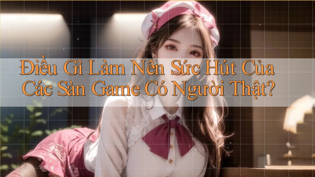 Điều Gì Làm Nên Sức Hút Của Các Sàn Game Có Người Thật? Điều Gì Làm Nên Sức Hút Của Các Sàn Game Có Người Thật?