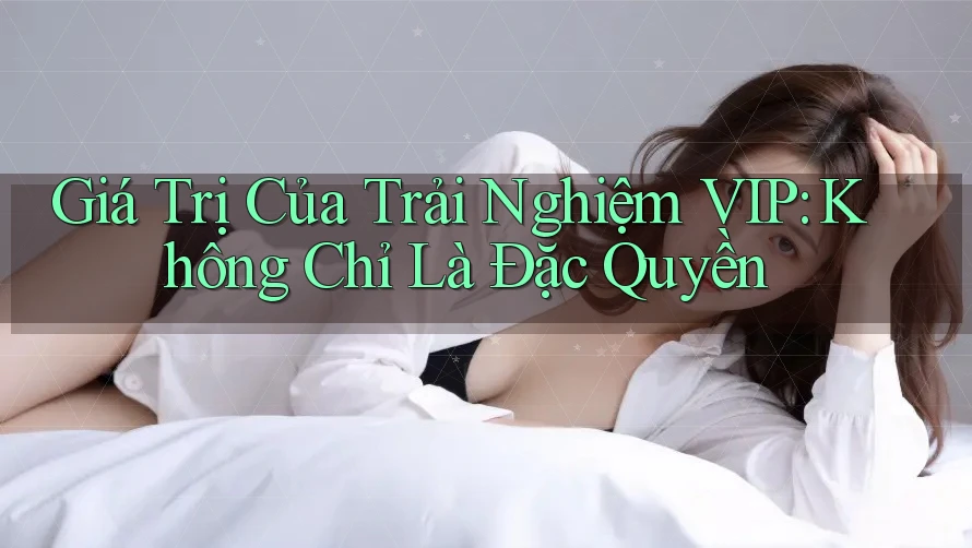 Giá Trị Của Trải Nghiệm VIP: Không Chỉ Là Đặc Quyền Giá Trị Của Trải Nghiệm VIP: Không Chỉ Là Đặc Quyền
