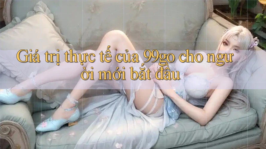Giá trị thực tế của 99go cho người mới bắt đầu Giá trị thực tế của 99go cho người mới bắt đầu