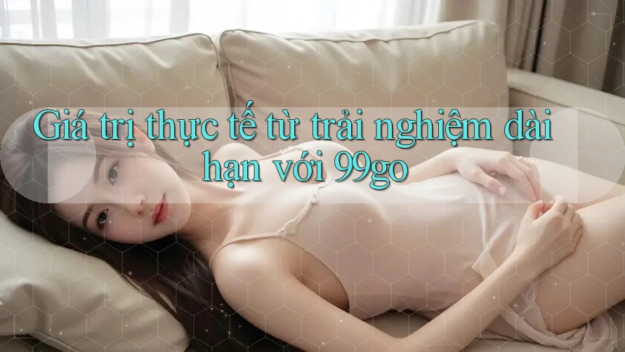 Giá trị thực tế từ trải nghiệm dài hạn với 99go Giá trị thực tế từ trải nghiệm dài hạn với 99go