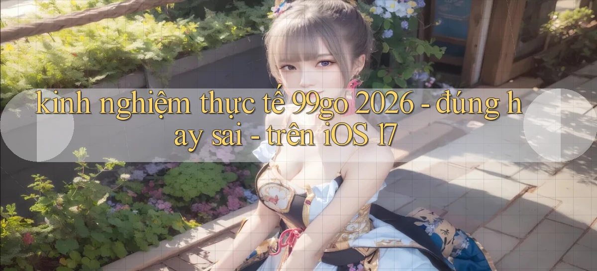 kinh nghiệm thực tế 99go 2026   đúng hay sai   trên iOS 17