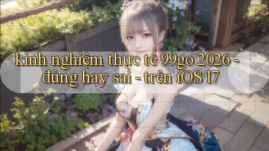 kinh nghiệm thực tế 99go 2026   đúng hay sai   trên iOS 17