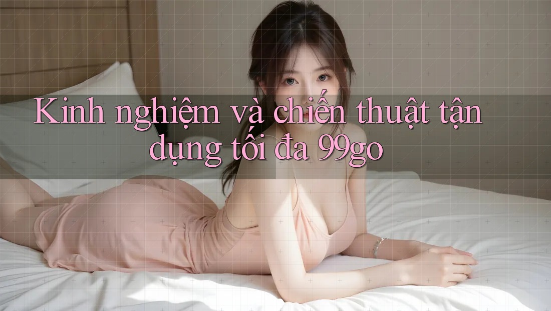 Kinh nghiệm và chiến thuật tận dụng tối đa 99go Kinh nghiệm và chiến thuật tận dụng tối đa 99go
