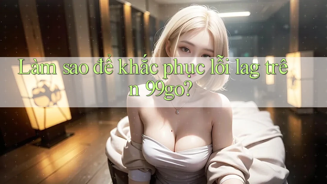 Làm sao để khắc phục lỗi lag trên 99go? Làm sao để khắc phục lỗi lag trên 99go?