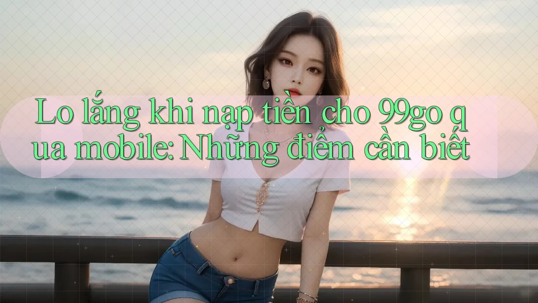 Lo lắng khi nạp tiền cho 99go qua mobile: Những điểm cần biết Lo lắng khi nạp tiền cho 99go qua mobile: Những điểm cần biết
