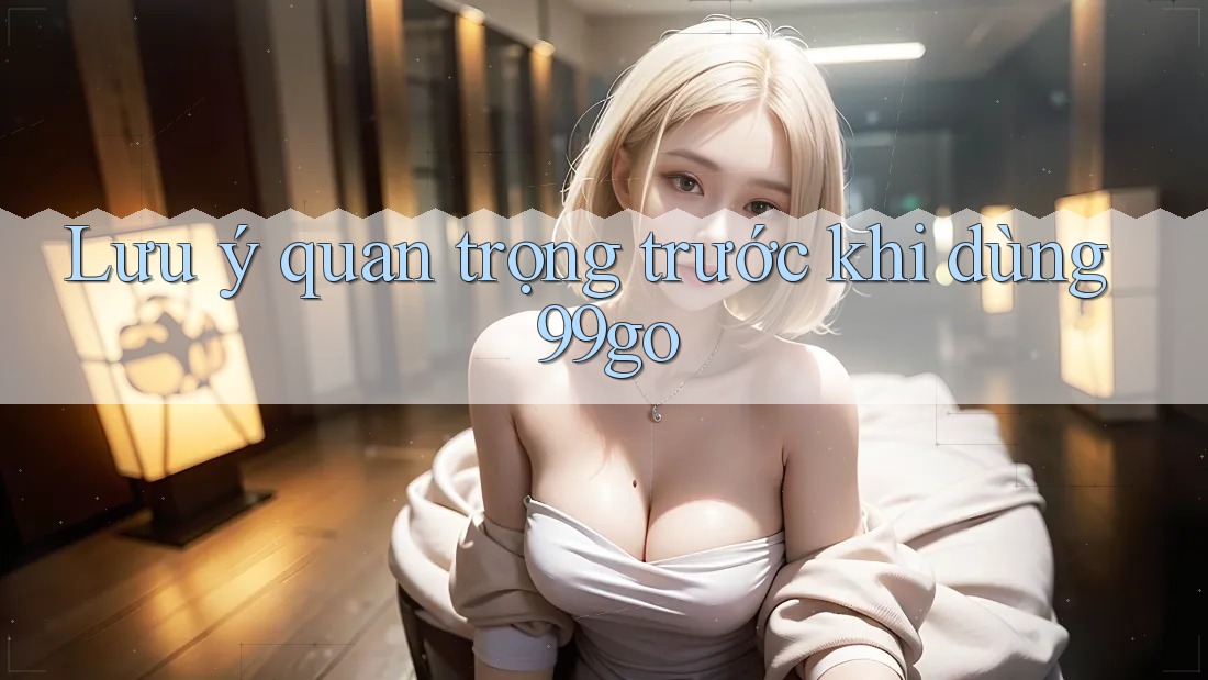 Lưu ý quan trọng trước khi dùng 99go Lưu ý quan trọng trước khi dùng 99go