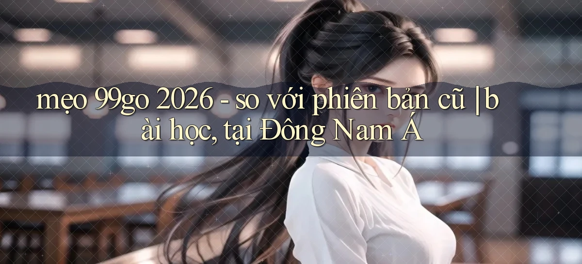 mẹo 99go 2026   so với phiên bản cũ bài học, tại Đông Nam Á