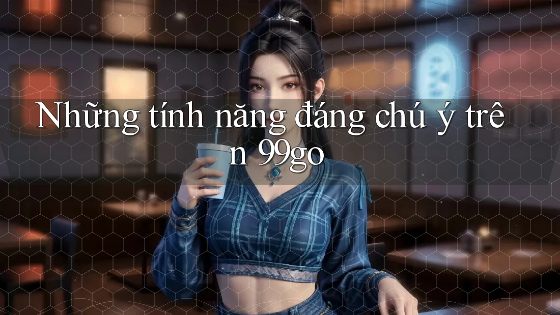Những tính năng đáng chú ý trên 99go Những tính năng đáng chú ý trên 99go