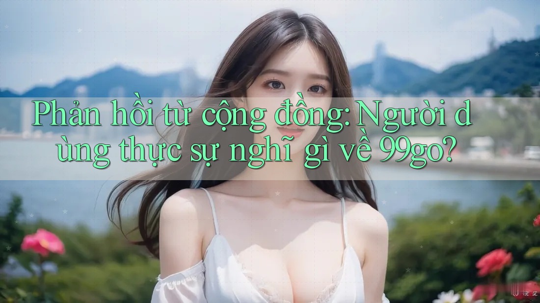 Phản hồi từ cộng đồng: Người dùng thực sự nghĩ gì về 99go? Phản hồi từ cộng đồng: Người dùng thực sự nghĩ gì về 99go?