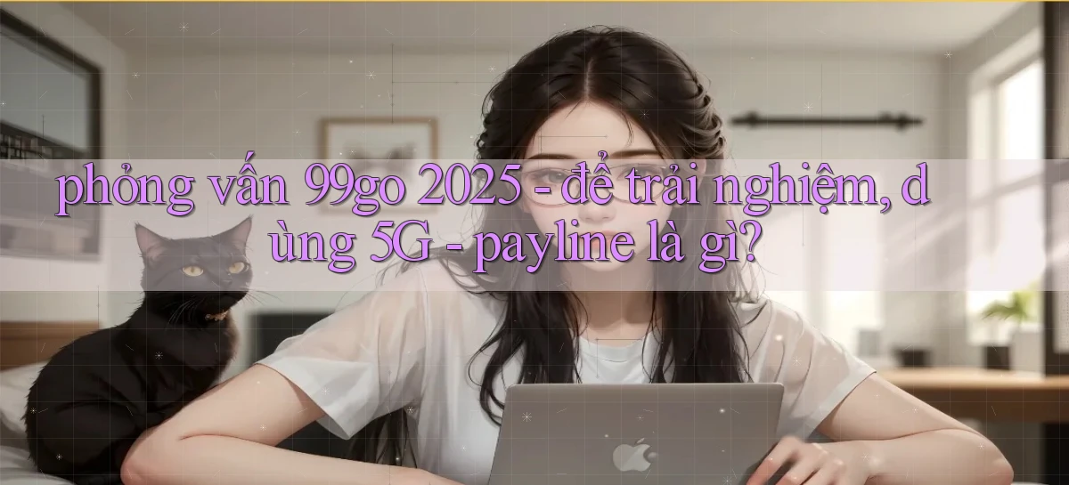 phỏng vấn 99go 2025   để trải nghiệm, dùng 5G   payline là gì