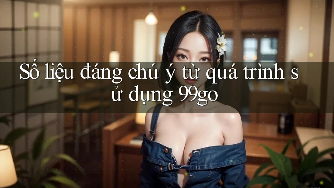 Số liệu đáng chú ý từ quá trình sử dụng 99go Số liệu đáng chú ý từ quá trình sử dụng 99go