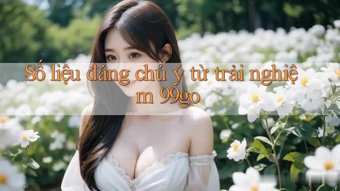 Số liệu đáng chú ý từ trải nghiệm 99go Số liệu đáng chú ý từ trải nghiệm 99go