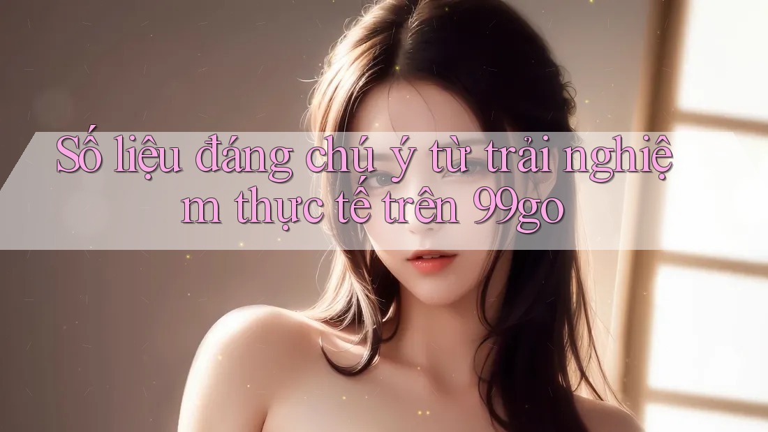 Số liệu đáng chú ý từ trải nghiệm thực tế trên 99go Số liệu đáng chú ý từ trải nghiệm thực tế trên 99go