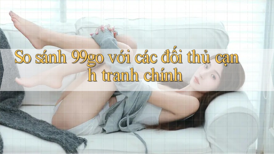So sánh 99go với các đối thủ cạnh tranh chính So sánh 99go với các đối thủ cạnh tranh chính