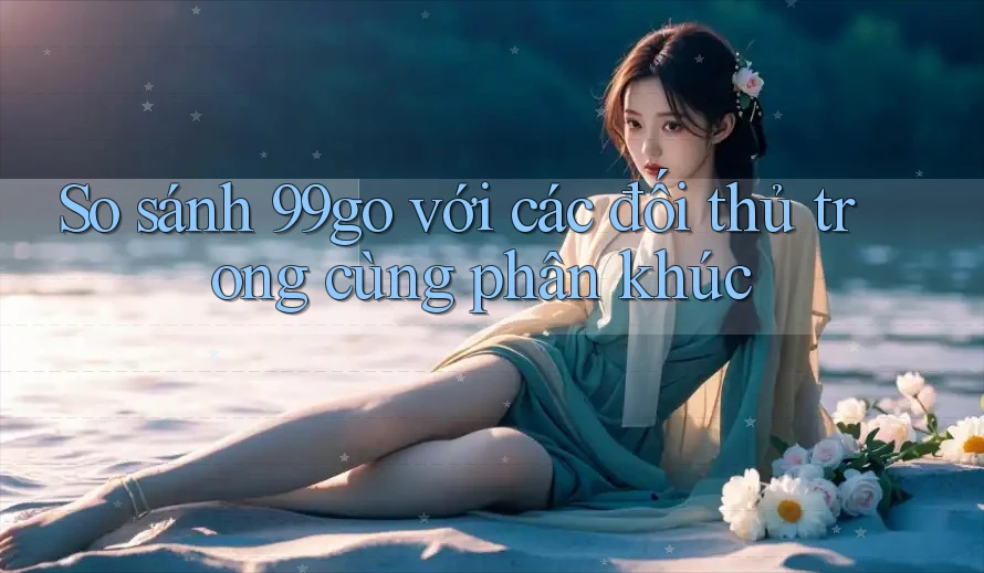 So sánh 99go với các đối thủ trong cùng phân khúc So sánh 99go với các đối thủ trong cùng phân khúc