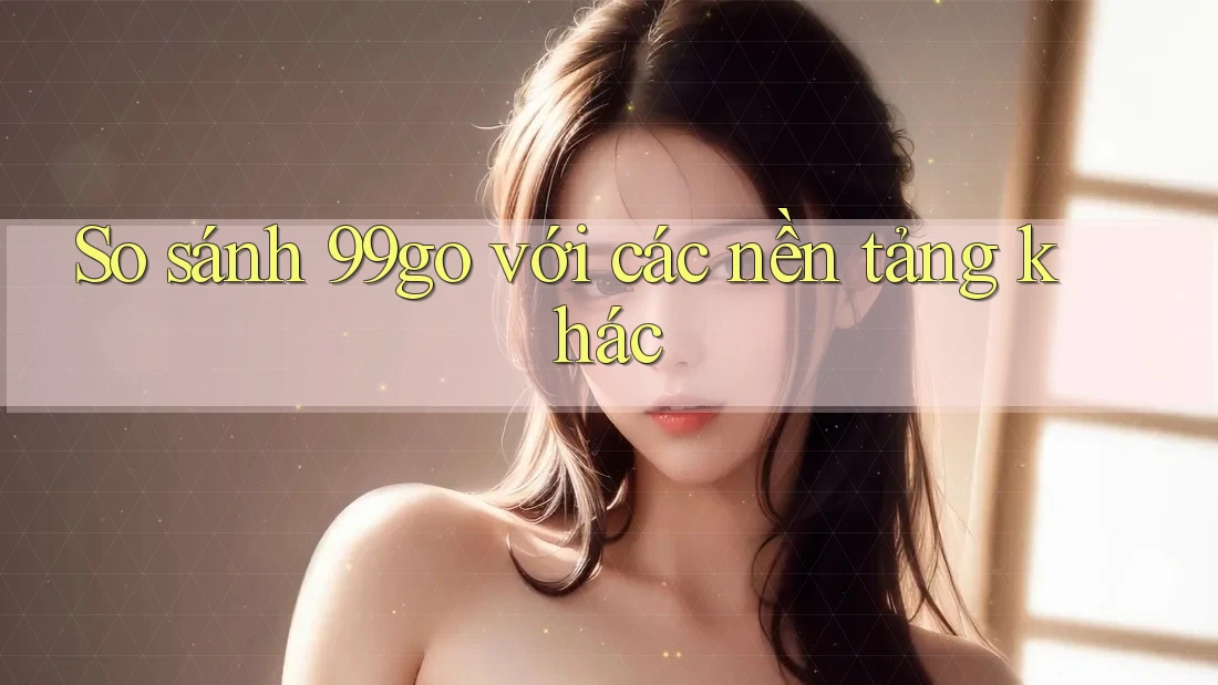 So sánh 99go với các nền tảng khác So sánh 99go với các nền tảng khác