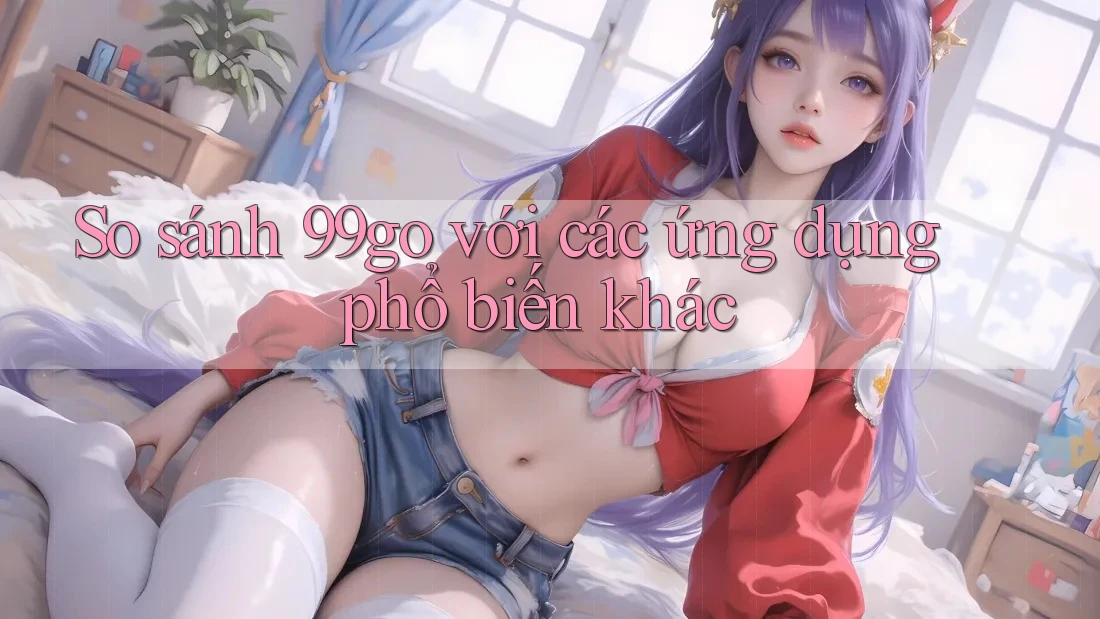 So sánh 99go với các ứng dụng phổ biến khác So sánh 99go với các ứng dụng phổ biến khác