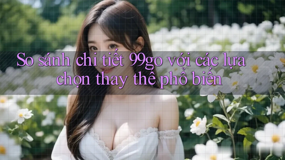 So sánh chi tiết 99go với các lựa chọn thay thế phổ biến So sánh chi tiết 99go với các lựa chọn thay thế phổ biến