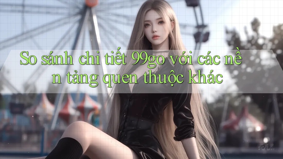 So sánh chi tiết 99go với các nền tảng quen thuộc khác