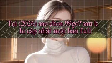 Tại (2026) sao chọn 99go sau khi cập nhật mới bản full