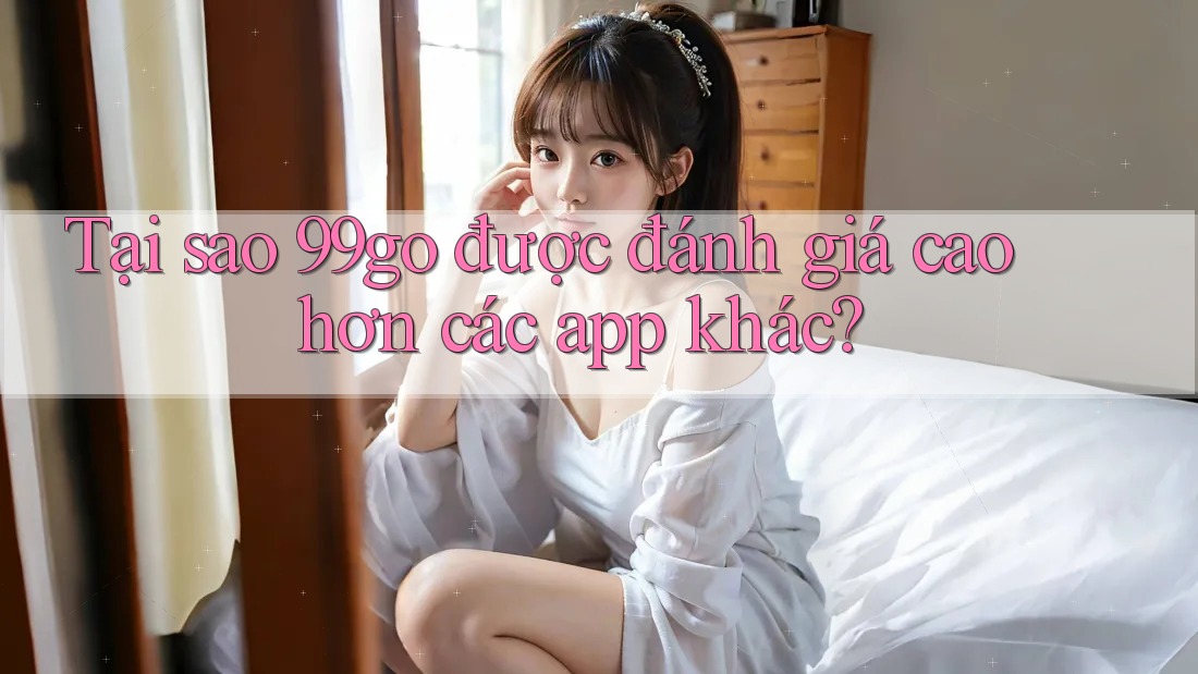 Tại sao 99go được đánh giá cao hơn các app khác?