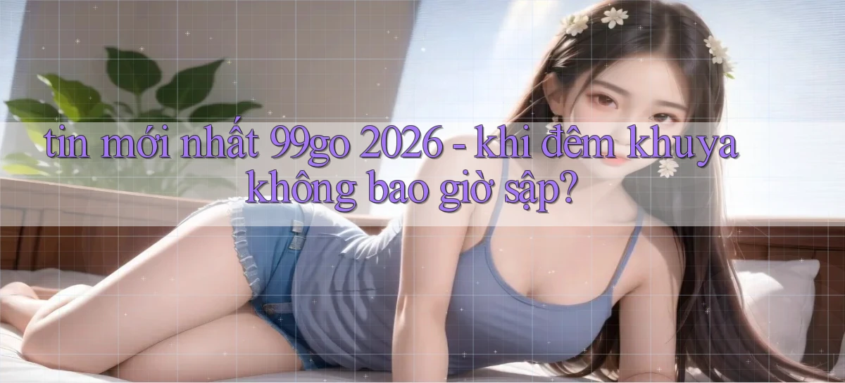 tin mới nhất 99go 2026   khi đêm khuya không bao giờ sập