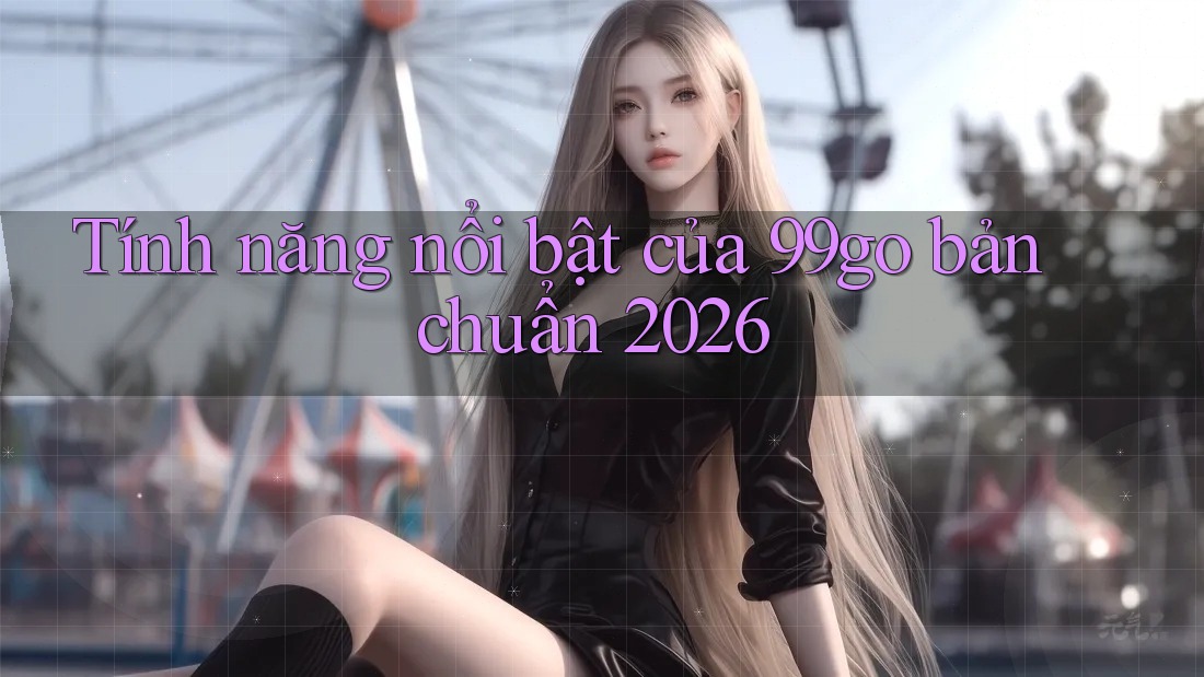 Tính năng nổi bật của 99go bản chuẩn 2026 Tính năng nổi bật của 99go bản chuẩn 2026