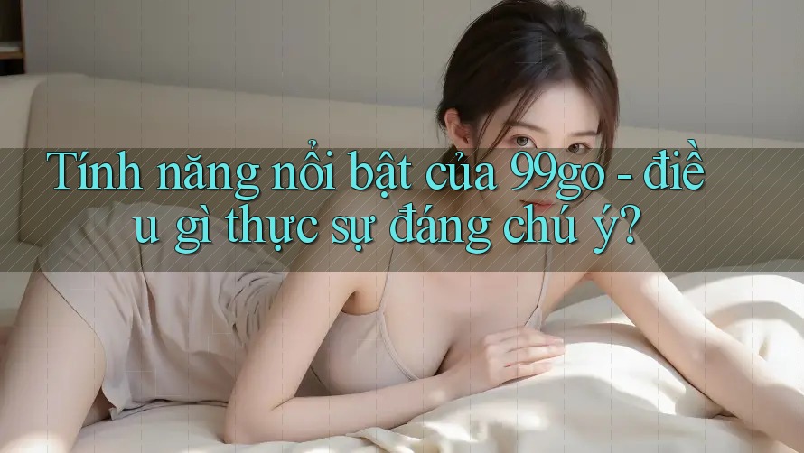 Tính năng nổi bật của 99go - điều gì thực sự đáng chú ý?