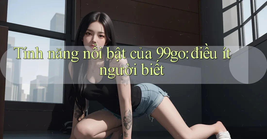 Tính năng nổi bật của 99go: điều ít người biết Tính năng nổi bật của 99go: điều ít người biết
