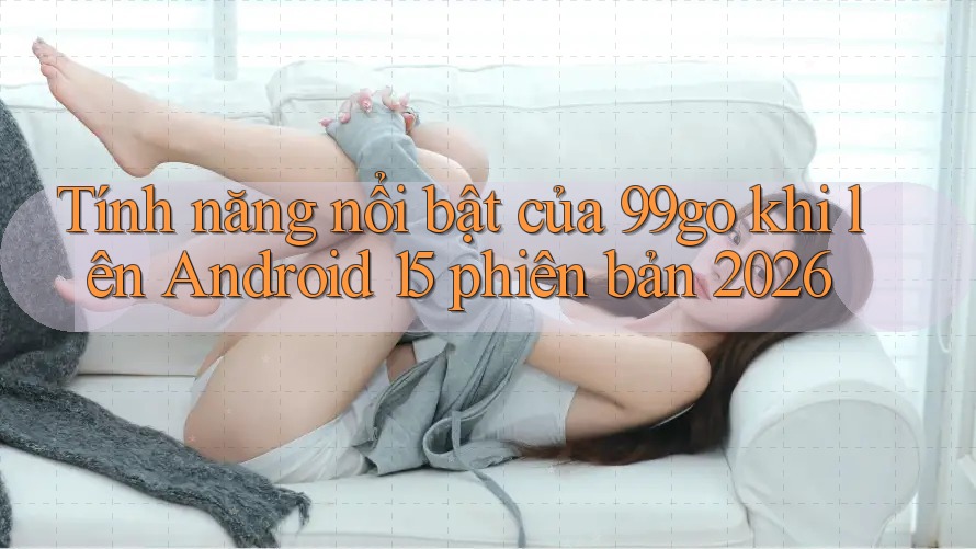 Tính năng nổi bật của 99go khi lên Android 15 phiên bản 2026 Tính năng nổi bật của 99go khi lên Android 15 phiên bản 2026