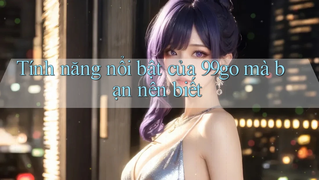 Tính năng nổi bật của 99go mà bạn nên biết Tính năng nổi bật của 99go mà bạn nên biết