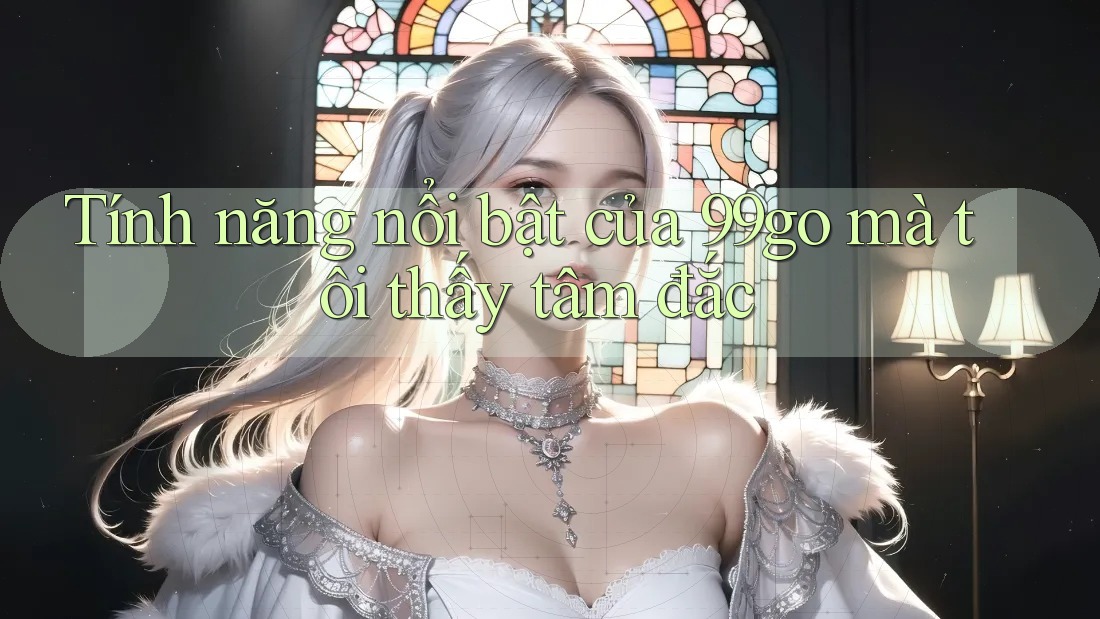 Tính năng nổi bật của 99go mà tôi thấy tâm đắc Tính năng nổi bật của 99go mà tôi thấy tâm đắc