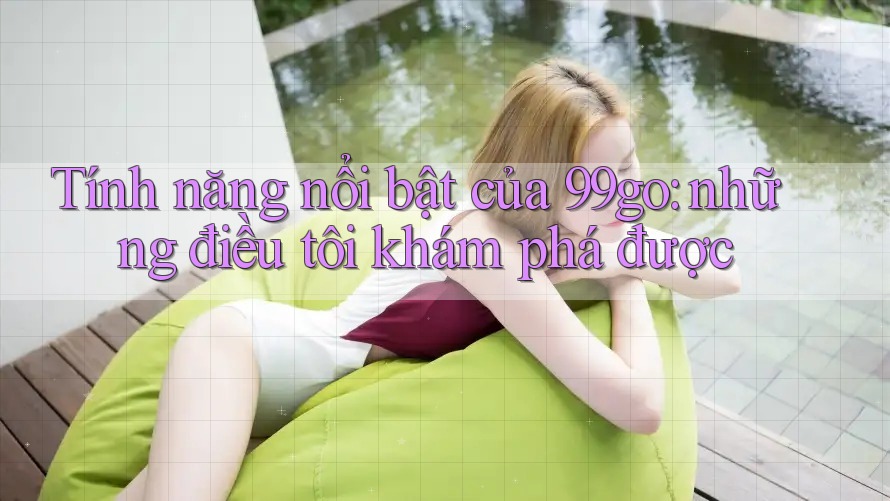 Tính năng nổi bật của 99go: những điều tôi khám phá được Tính năng nổi bật của 99go: những điều tôi khám phá được