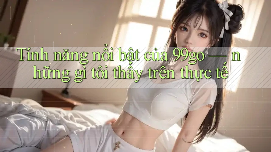Tính năng nổi bật của 99go — những gì tôi thấy trên thực tế Tính năng nổi bật của 99go — những gì tôi thấy trên thực tế