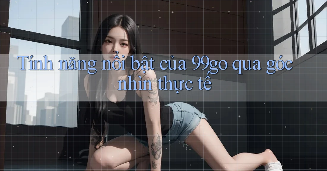 Tính năng nổi bật của 99go qua góc nhìn thực tế Tính năng nổi bật của 99go qua góc nhìn thực tế
