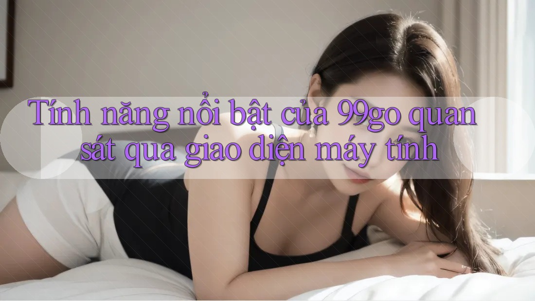Tính năng nổi bật của 99go quan sát qua giao diện máy tính Tính năng nổi bật của 99go quan sát qua giao diện máy tính