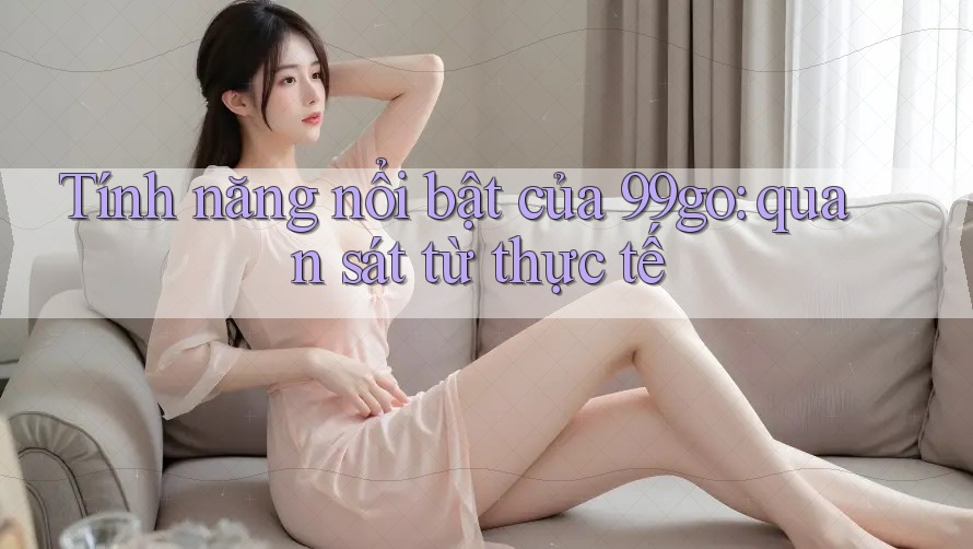 Tính năng nổi bật của 99go: quan sát từ thực tế Tính năng nổi bật của 99go: quan sát từ thực tế