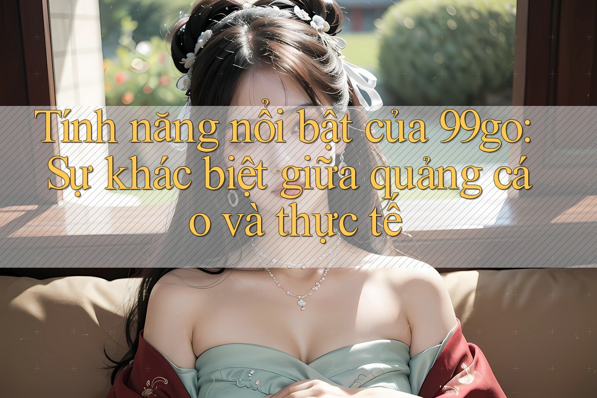 Tính năng nổi bật của 99go: Sự khác biệt giữa quảng cáo và thực tế Tính năng nổi bật của 99go: Sự khác biệt giữa quảng cáo và thực tế