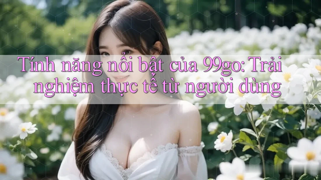 Tính năng nổi bật của 99go: Trải nghiệm thực tế từ người dùng Tính năng nổi bật của 99go: Trải nghiệm thực tế từ người dùng
