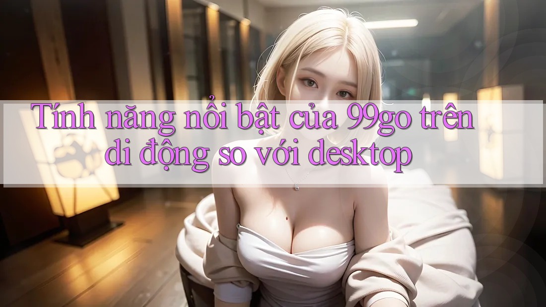 Tính năng nổi bật của 99go trên di động so với desktop
