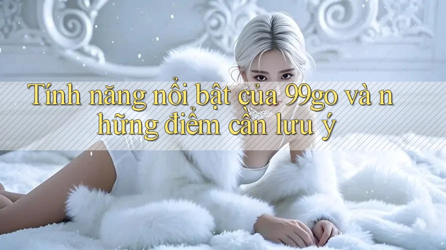 Tính năng nổi bật của 99go và những điểm cần lưu ý Tính năng nổi bật của 99go và những điểm cần lưu ý