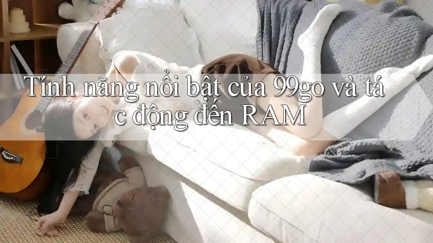 Tính năng nổi bật của 99go và tác động đến RAM Tính năng nổi bật của 99go và tác động đến RAM
