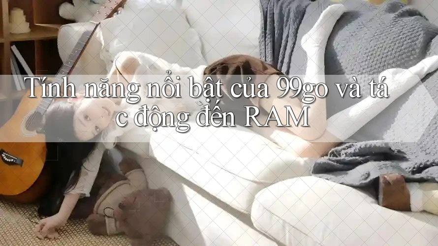 Tính năng nổi bật của 99go và tác động đến RAM Tính năng nổi bật của 99go và tác động đến RAM