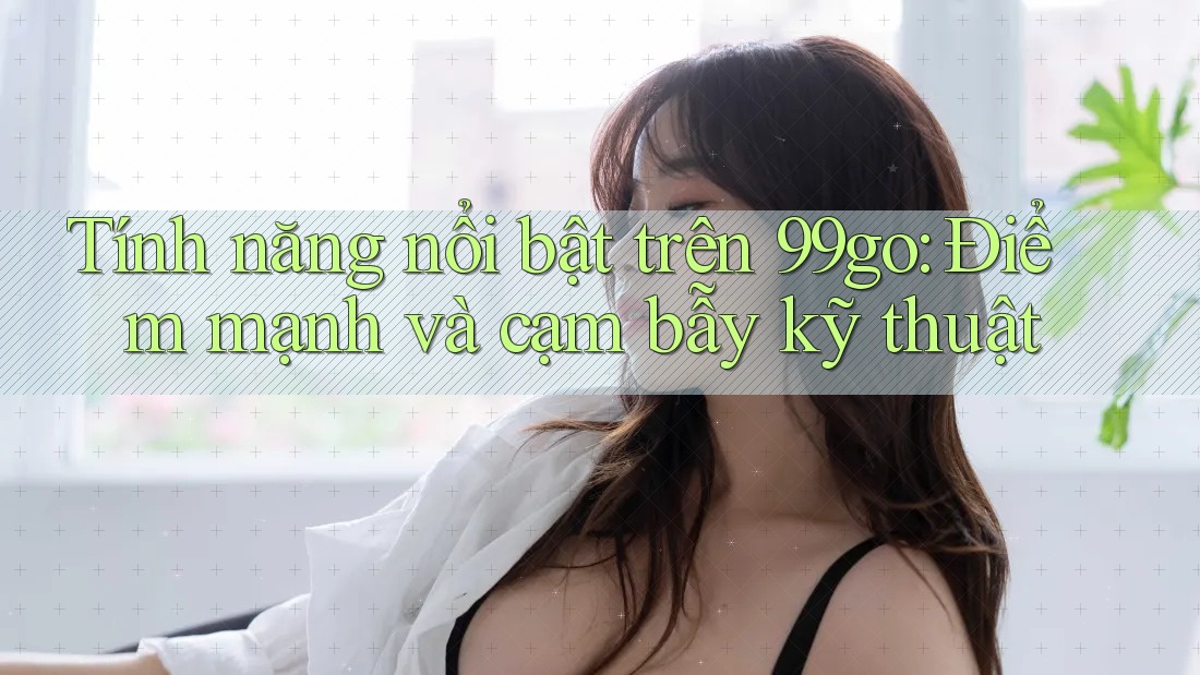 Tính năng nổi bật trên 99go: Điểm mạnh và cạm bẫy kỹ thuật Tính năng nổi bật trên 99go: Điểm mạnh và cạm bẫy kỹ thuật