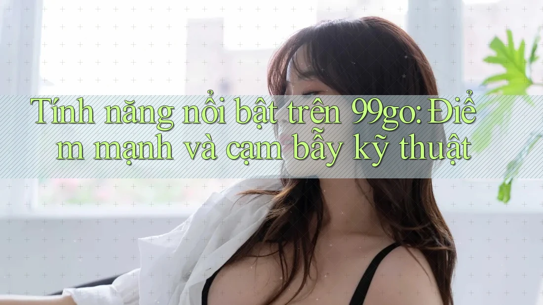 Tính năng nổi bật trên 99go: Điểm mạnh và cạm bẫy kỹ thuật Tính năng nổi bật trên 99go: Điểm mạnh và cạm bẫy kỹ thuật