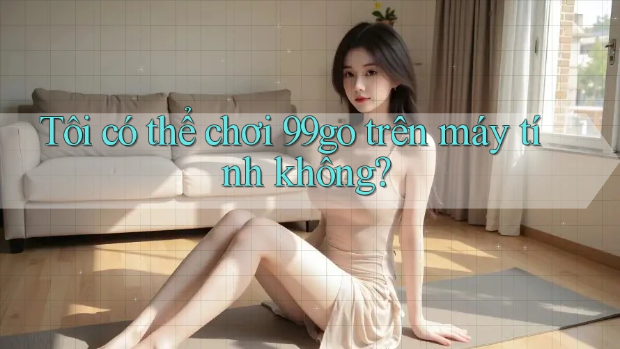 Tôi có thể chơi 99go trên máy tính không? Tôi có thể chơi 99go trên máy tính không?