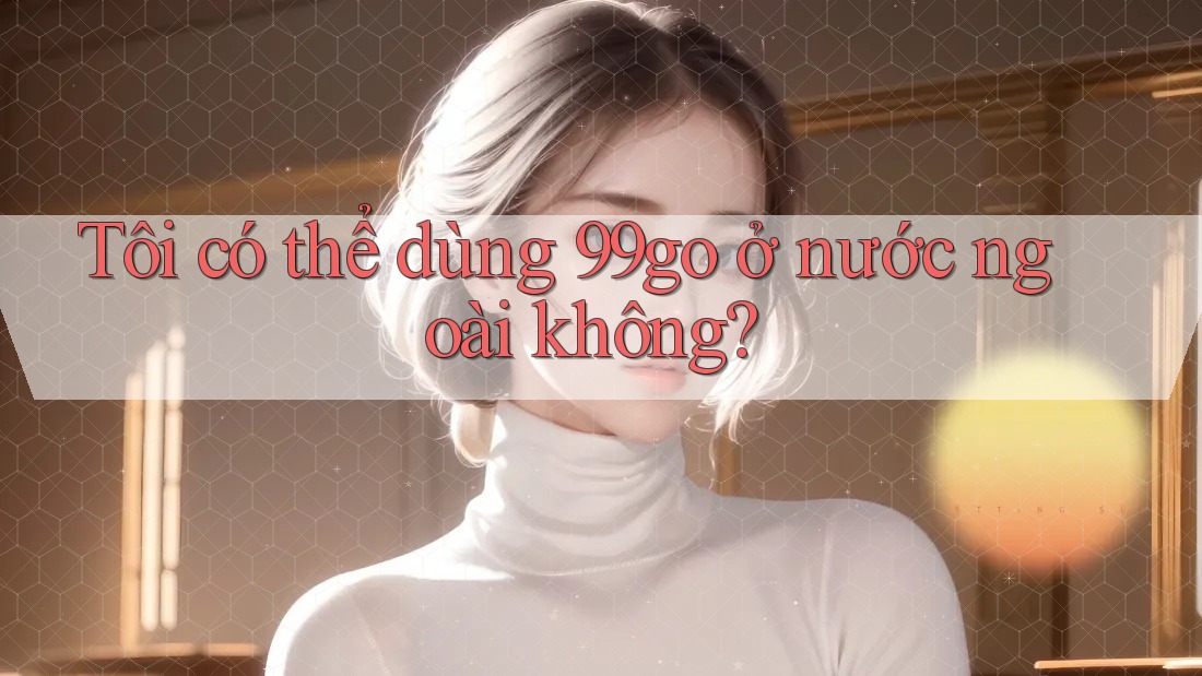 Tôi có thể dùng 99go ở nước ngoài không? Tôi có thể dùng 99go ở nước ngoài không?