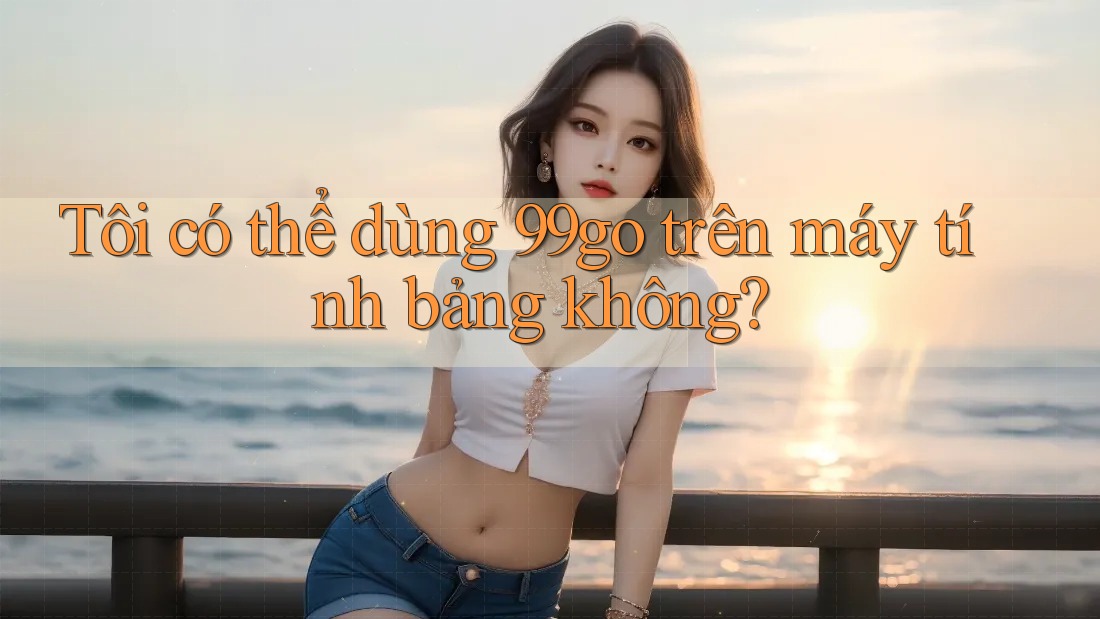 Tôi có thể dùng 99go trên máy tính bảng không?