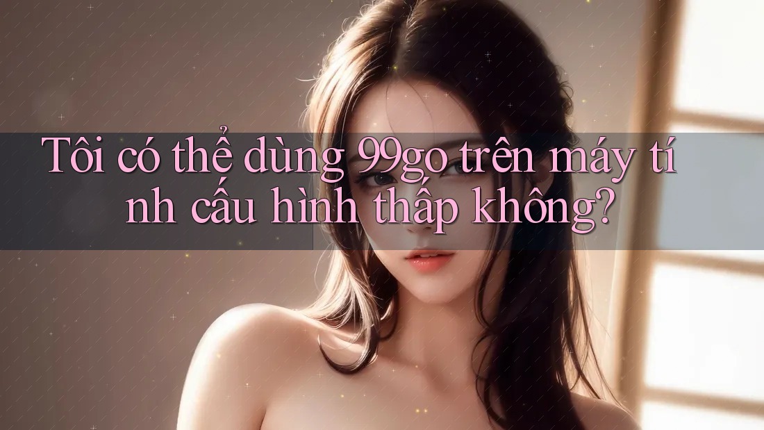 Tôi có thể dùng 99go trên máy tính cấu hình thấp không? Tôi có thể dùng 99go trên máy tính cấu hình thấp không?