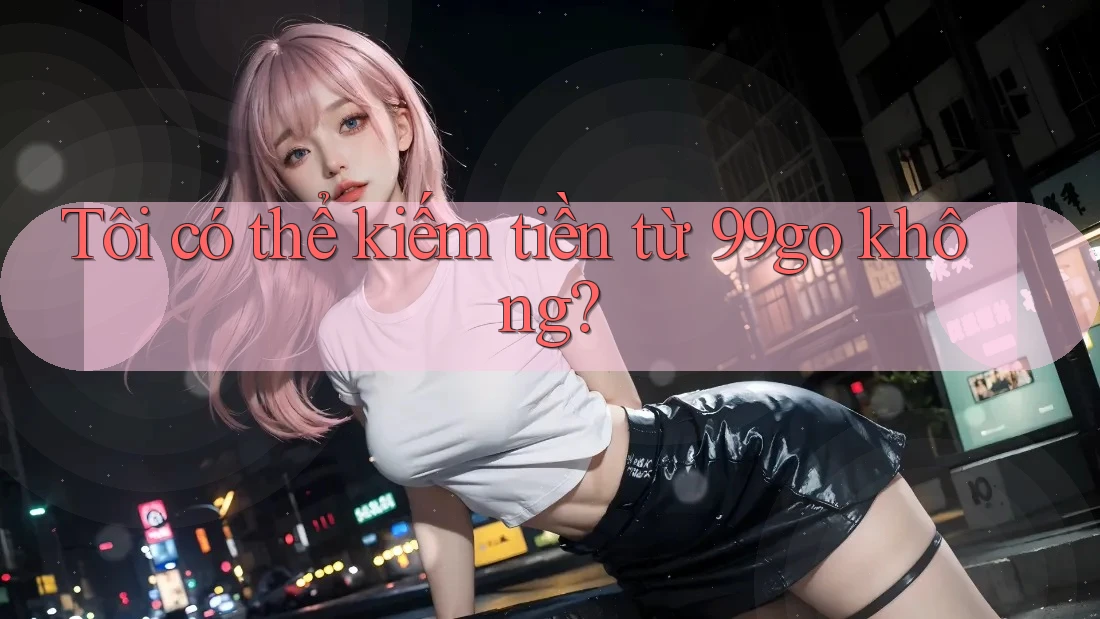 Tôi có thể kiếm tiền từ 99go không? Tôi có thể kiếm tiền từ 99go không?